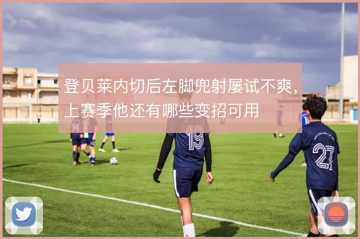 登贝莱内切后左脚兜射屡试不爽，上赛季他还有哪些变招可用