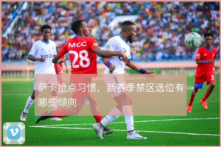 萨卡抢点习惯，新赛季禁区选位有哪些倾向