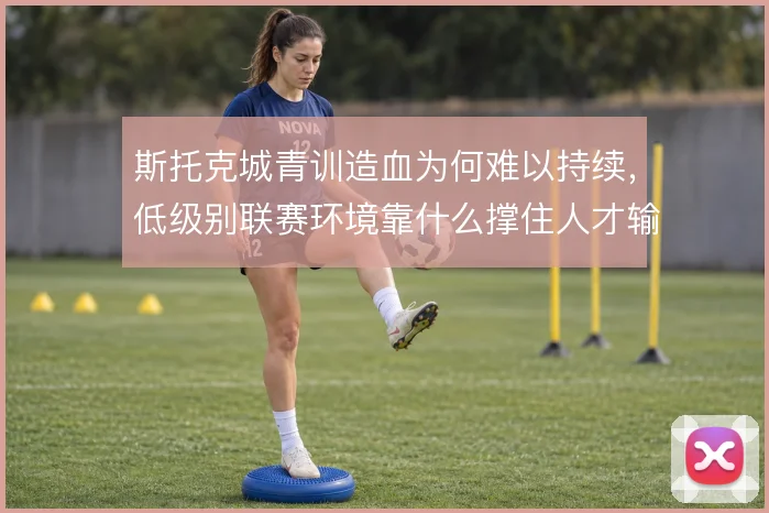 斯托克城青训造血为何难以持续，低级别联赛环境靠什么撑住人才输出