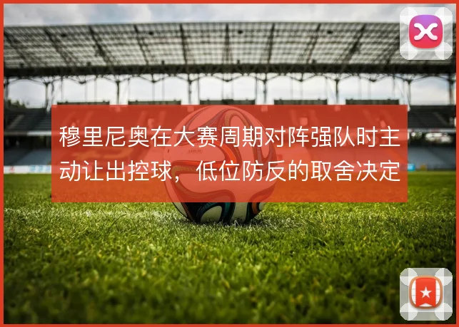 穆里尼奥在大赛周期对阵强队时主动让出控球,低位防反的取舍决定球队上限