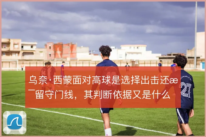 乌奈·西蒙面对高球是选择出击还是留守门线，其判断依据又是什么