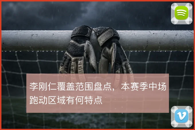 李刚仁覆盖范围盘点，本赛季中场跑动区域有何特点