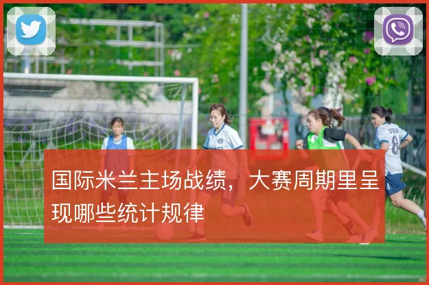 国际米兰主场战绩，大赛周期里呈现哪些统计规律