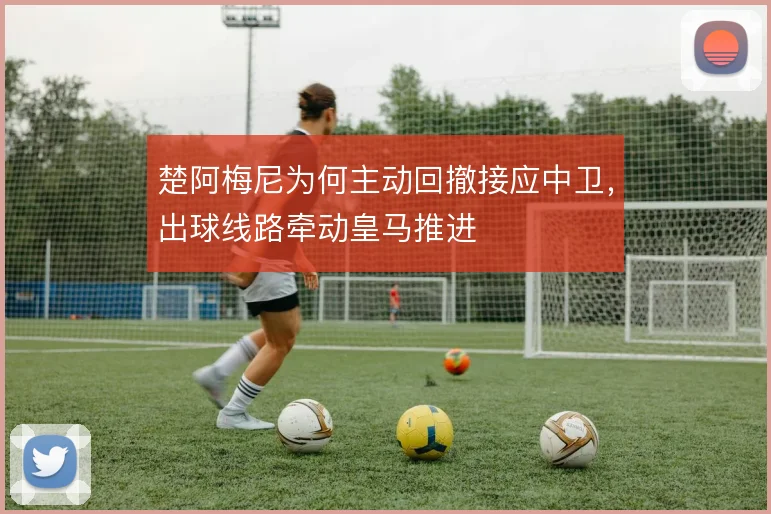 楚阿梅尼为何主动回撤接应中卫，出球线路牵动皇马推进