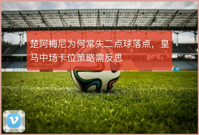楚阿梅尼为何常失二点球落点,皇马中场卡位策略需反思
