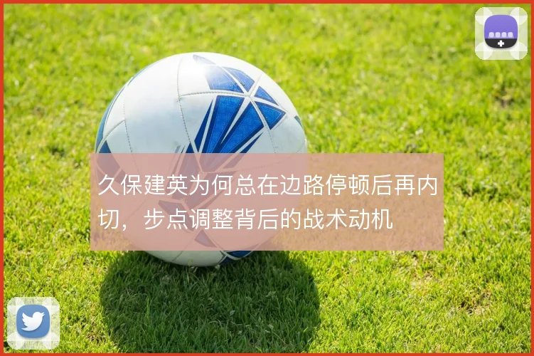 久保建英为何总在边路停顿后再内切，步点调整背后的战术动机