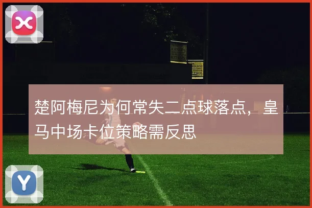 楚阿梅尼为何常失二点球落点，皇马中场卡位策略需反思