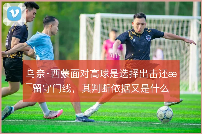 乌奈·西蒙面对高球是选择出击还是留守门线,其判断依据又是什么