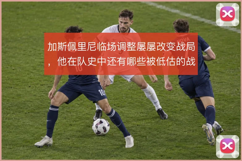 加斯佩里尼临场调整屡屡改变战局，他在队史中还有哪些被低估的战术变招