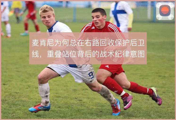 麦肯尼为何总在右路回收保护后卫线，重叠站位背后的战术纪律意图明显