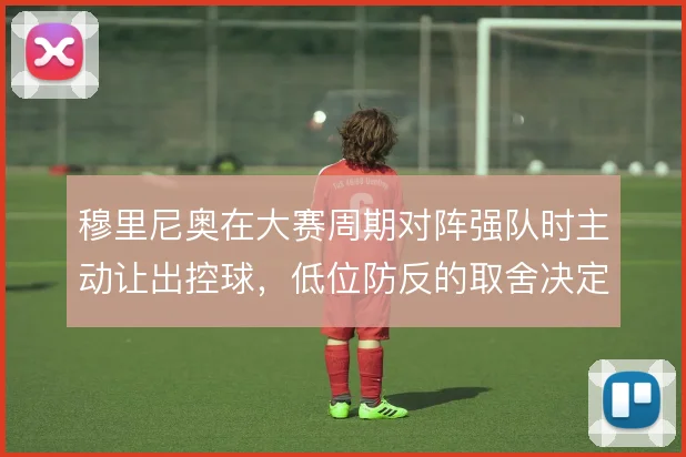 穆里尼奥在大赛周期对阵强队时主动让出控球,低位防反的取舍决定球队上限