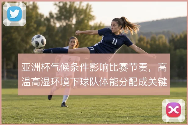 亚洲杯气候条件影响比赛节奏，高温高湿环境下球队体能分配成关键