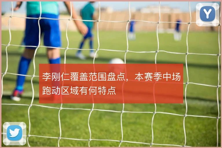 李刚仁覆盖范围盘点，本赛季中场跑动区域有何特点