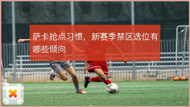 萨卡抢点习惯，新赛季禁区选位有哪些倾向