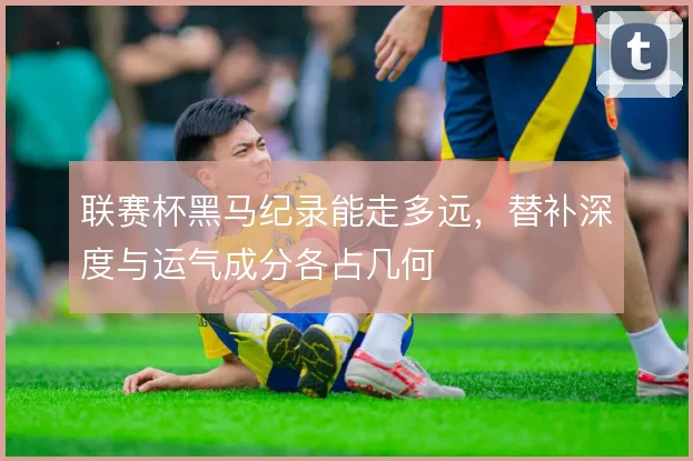 联赛杯黑马纪录能走多远,替补深度与运气成分各占几何